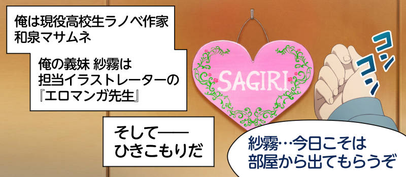 俺は現役高校生ラノベ作家和泉マサムネ。俺の義妹 紗霧は担当イラストレーターの『エロマンガ先生』。そして―――ひきこもりだ。「紗霧…今日こそは部屋から出てもらうぞ」