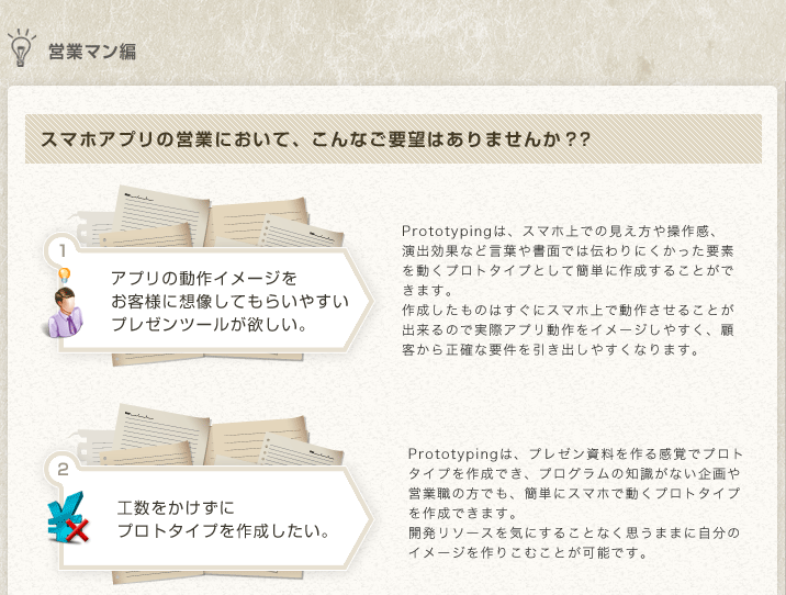 
営業マン編
スマホアプリの営業において、こんなご要望はありませんか？？ 
アプリの動作イメージをお客様に想像してもらいやすいプレゼンツールが欲しい。
Prototypingは、スマホ上での見え方や操作感、演出効果など言葉や書面では伝わりにくかった要素を動くプロトタイプとして簡単に作成することができます。
作成したものはすぐにスマホ上で動作させることが出来るので実際アプリ動作をイメージしやすく、顧客から正確な要件を引き出しやすくなります。
工数をかけずにプロトタイプを作成したい。
Prototypingは、プレゼン資料を作る感覚でプロトタイプを作成でき、プログラムの知識がない企画や営業職の方でも、簡単にスマホで動くプロトタイプを作成できます。
開発リソースを気にすることなく思うままに自分のイメージを作りこむことが可能です。