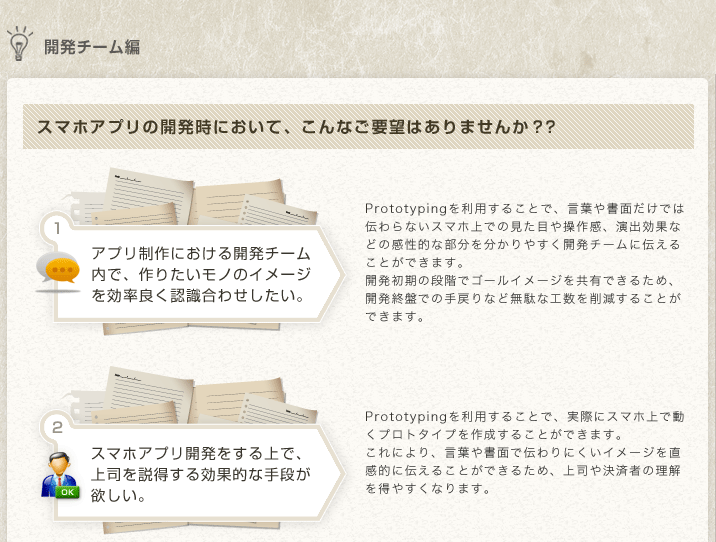
開発チーム編
スマホアプリの開発時において、こんなご要望はありませんか？？
アプリ制作における開発チーム内で、作りたいモノのイメージを効率良く認識合わせしたい。
Prototypingを利用することで、言葉や書面だけでは伝わらないスマホ上での見た目や操作感、演出効果などの感性的な部分を分かりやすく開発チームに伝えることができます。
開発初期の段階でゴールイメージを共有できるため、開発終盤での手戻りなど無駄な工数を削減することができます。
スマホアプリ開発をする上で、上司を説得する効果的な手段が欲しい。
Prototypingを利用することで、実際にスマホ上で動くプロトタイプを作成することができます。
これにより、言葉や書面で伝わりにくいイメージを直感的に伝えることができるため、上司や決済者の理解を得やすくなります。